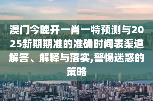 澳門今晚開一肖一特預測與2025新期期準的準確時間表渠道解答、解釋與落實,警惕迷惑的策略