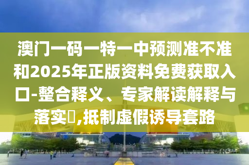 澳門一碼一特一中預測準不準和2025年正版資料免費獲取入口-整合釋義、專家解讀解釋與落實?,抵制虛假誘導套路