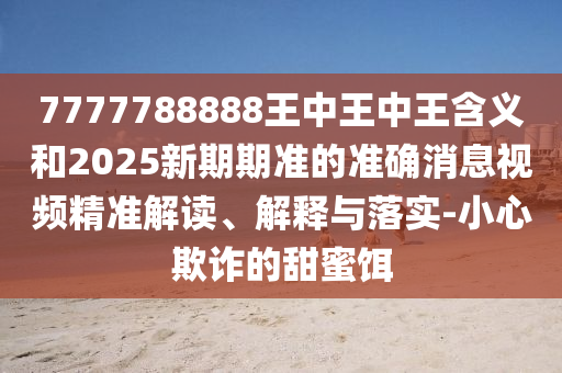 7777788888王中王中王含義和2025新期期準的準確消息視頻精準解讀、解釋與落實-小心欺詐的甜蜜餌