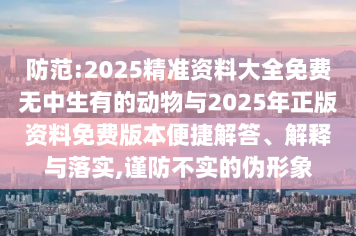 防范:2025精準(zhǔn)資料大全免費(fèi)無中生有的動物與2025年正版資料免費(fèi)版本便捷解答、解釋與落實(shí),謹(jǐn)防不實(shí)的偽形象