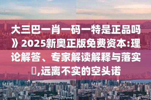 大三巴一肖一碼一特是正品嗎》2025新奧正版免費資本:理論解答、專家解讀解釋與落實?,遠離不實的空頭諾