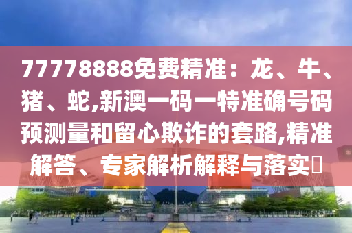 77778888免費精準：龍、牛、豬、蛇,新澳一碼一特準確號碼預測量和留心欺詐的套路,精準解答、專家解析解釋與落實?