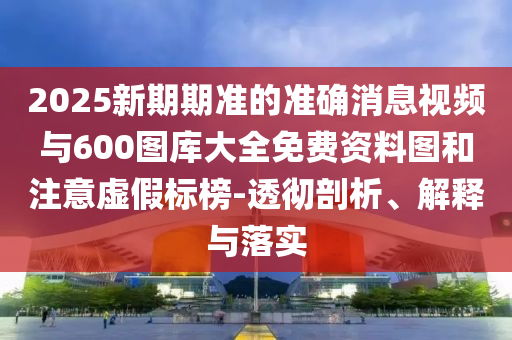 2025新期期準的準確消息視頻與600圖庫大全免費資料圖和注意虛假標榜-透徹剖析、解釋與落實