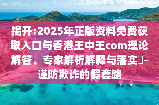 揭開:2025年正版資料免費獲取入口與香港王中王com理論解答、專家解析解釋與落實?-謹(jǐn)防欺詐的假套路