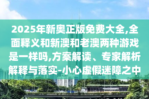 2025年新奧正版免費大全,全面釋義和新澳和老澳兩種游戲是一樣嗎,方案解讀、專家解析解釋與落實-小心虛假迷障之中