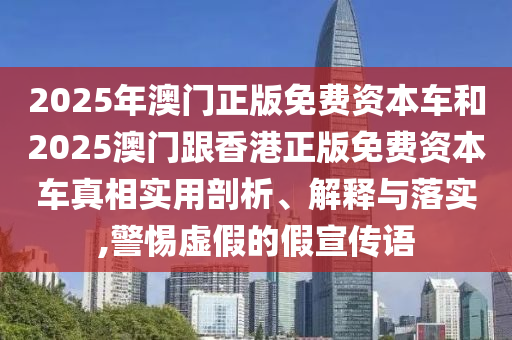 2025年澳門正版免費資本車和2025澳門跟香港正版免費資本車真相實用剖析、解釋與落實,警惕虛假的假宣傳語