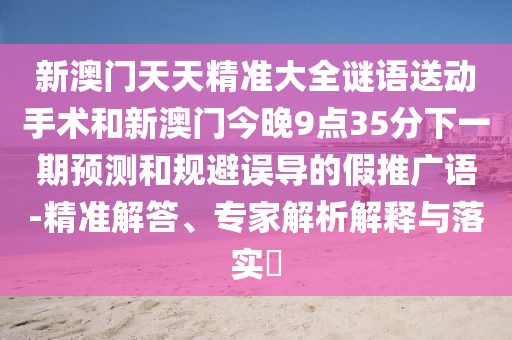 新澳門天天精準大全謎語送動手術和新澳門今晚9點35分下一期預測和規避誤導的假推廣語-精準解答、專家解析解釋與落實?