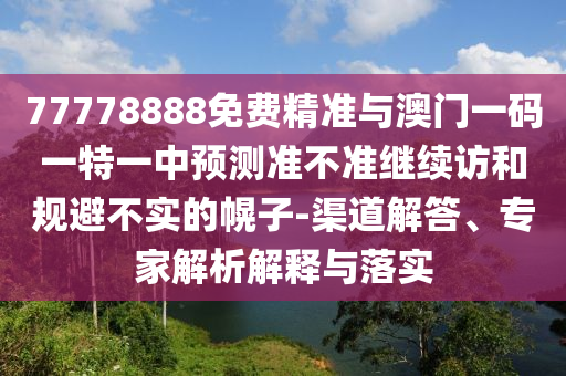 77778888免費精準與澳門一碼一特一中預測準不準繼續訪和規避不實的幌子-渠道解答、專家解析解釋與落實
