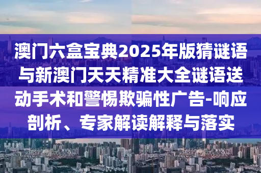 澳門六盒寶典2025年版猜謎語與新澳門天天精準大全謎語送動手術和警惕欺騙性廣告-響應剖析、專家解讀解釋與落實