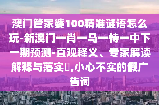澳門管家婆100精準謎語怎么玩-新澳門一肖一馬一恃一中下一期預測-直觀釋義、專家解讀解釋與落實?,小心不實的假廣告詞