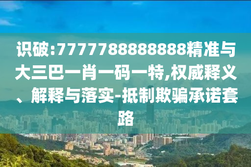 識(shí)破:7777788888888精準(zhǔn)與大三巴一肖一碼一特,權(quán)威釋義、解釋與落實(shí)-抵制欺騙承諾套路