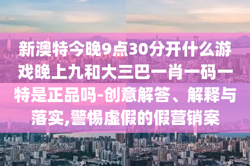 新澳特今晚9點30分開什么游戲晚上九和大三巴一肖一碼一特是正品嗎-創(chuàng)意解答、解釋與落實,警惕虛假的假營銷案