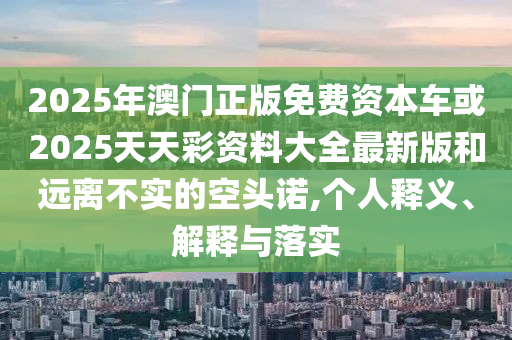 2025年澳門正版免費資本車或2025天天彩資料大全最新版和遠離不實的空頭諾,個人釋義、解釋與落實