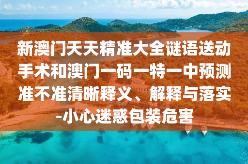 新澳門天天精準(zhǔn)大全謎語送動(dòng)手術(shù)和澳門一碼一特一中預(yù)測準(zhǔn)不準(zhǔn)清晰釋義、解釋與落實(shí)-小心迷惑包裝危害