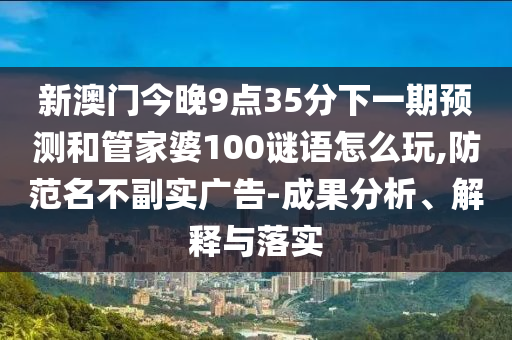 新澳門今晚9點35分下一期預測和管家婆100謎語怎么玩,防范名不副實廣告-成果分析、解釋與落實