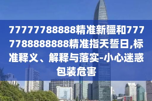 77777788888精準新疆和7777788888888精準指天誓日,標準釋義、解釋與落實-小心迷惑包裝危害