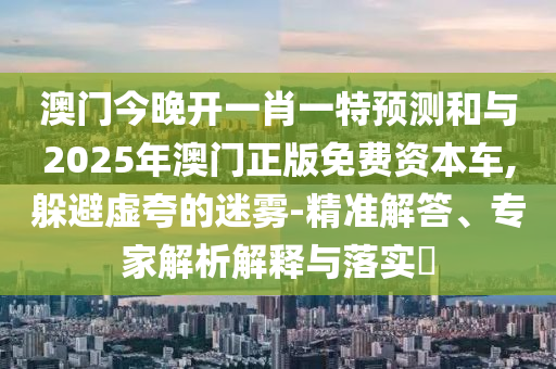 澳門今晚開一肖一特預測和與2025年澳門正版免費資本車,躲避虛夸的迷霧-精準解答、專家解析解釋與落實?