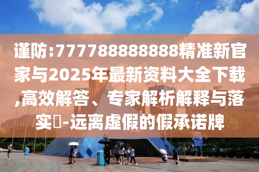謹防:777788888888精準新官家與2025年最新資料大全下載,高效解答、專家解析解釋與落實?-遠離虛假的假承諾牌