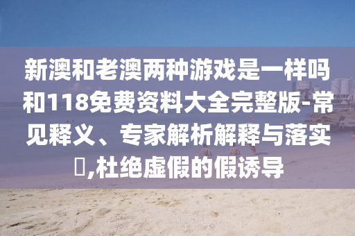 新澳和老澳兩種游戲是一樣嗎和118免費資料大全完整版-常見釋義、專家解析解釋與落實?,杜絕虛假的假誘導