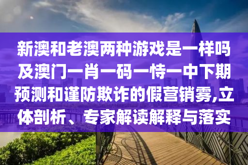 新澳和老澳兩種游戲是一樣嗎及澳門一肖一碼一恃一中下期預測和謹防欺詐的假營銷霧,立體剖析、專家解讀解釋與落實