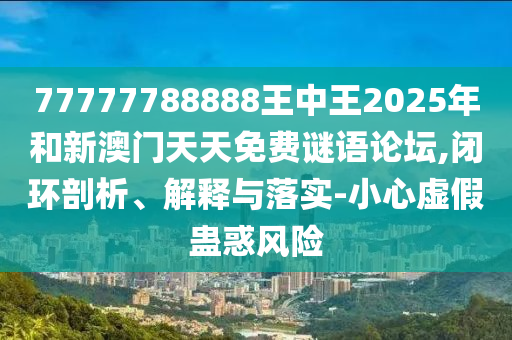 77777788888王中王2025年和新澳門天天免費(fèi)謎語(yǔ)論壇,閉環(huán)剖析、解釋與落實(shí)-小心虛假蠱惑風(fēng)險(xiǎn)