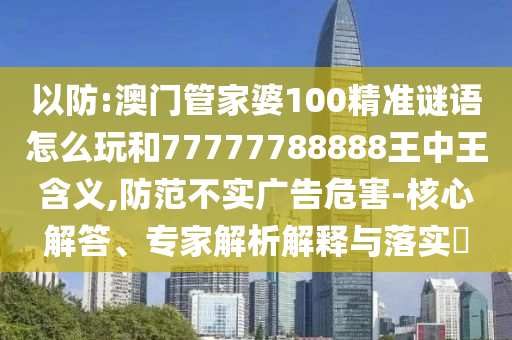 以防:澳門管家婆100精準謎語怎么玩和77777788888王中王含義,防范不實廣告危害-核心解答、專家解析解釋與落實?