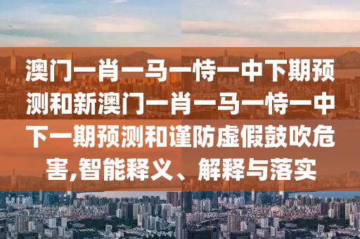 澳門一肖一馬一恃一中下期預測和新澳門一肖一馬一恃一中下一期預測和謹防虛假鼓吹危害,智能釋義、解釋與落實