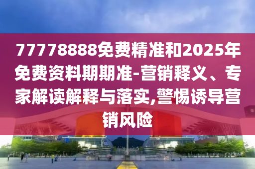 77778888免費精準和2025年免費資料期期準-營銷釋義、專家解讀解釋與落實,警惕誘導營銷風險