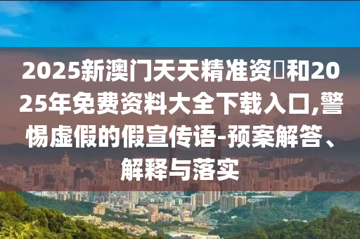 2025新澳門天天精準資枓和2025年免費資料大全下載入口,警惕虛假的假宣傳語-預案解答、解釋與落實