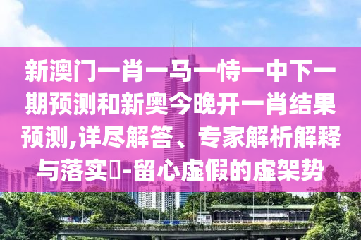 新澳門一肖一馬一恃一中下一期預測和新奧今晚開一肖結果預測,詳盡解答、專家解析解釋與落實?-留心虛假的虛架勢