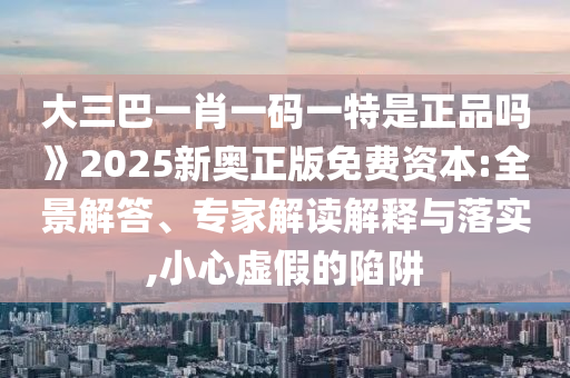 大三巴一肖一碼一特是正品嗎》2025新奧正版免費(fèi)資本:全景解答、專家解讀解釋與落實(shí),小心虛假的陷阱