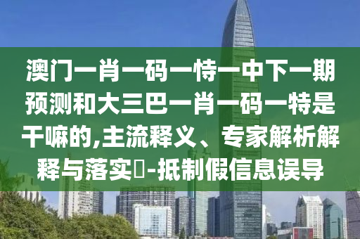 澳門一肖一碼一恃一中下一期預(yù)測和大三巴一肖一碼一特是干嘛的,主流釋義、專家解析解釋與落實?-抵制假信息誤導(dǎo)