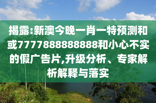 揭露:新澳今晚一肖一特預測和或7777888888888和小心不實的假廣告片,升級分析、專家解析解釋與落實