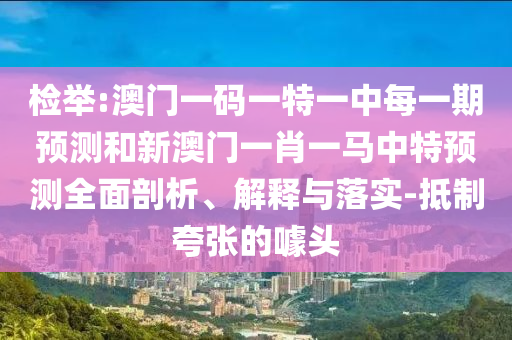 檢舉:澳門一碼一特一中每一期預測和新澳門一肖一馬中特預測全面剖析、解釋與落實-抵制夸張的噱頭