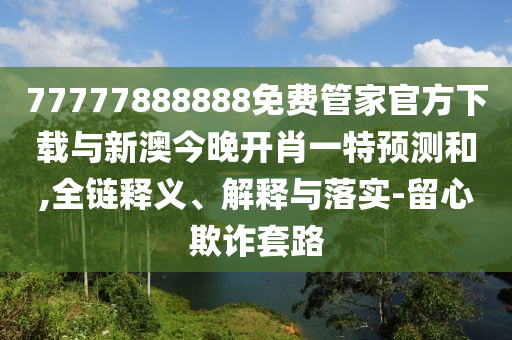 77777888888免費(fèi)管家官方下載與新澳今晚開肖一特預(yù)測和,全鏈釋義、解釋與落實(shí)-留心欺詐套路