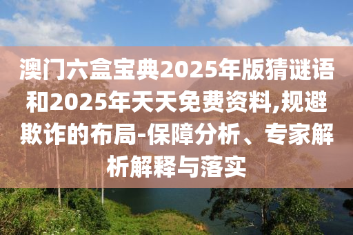 澳門六盒寶典2025年版猜謎語和2025年天天免費資料,規避欺詐的布局-保障分析、專家解析解釋與落實