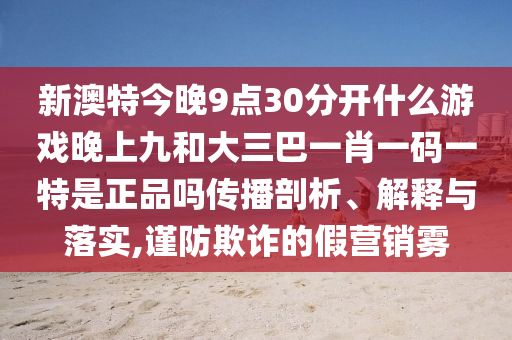 新澳特今晚9點30分開什么游戲晚上九和大三巴一肖一碼一特是正品嗎傳播剖析、解釋與落實,謹防欺詐的假營銷霧