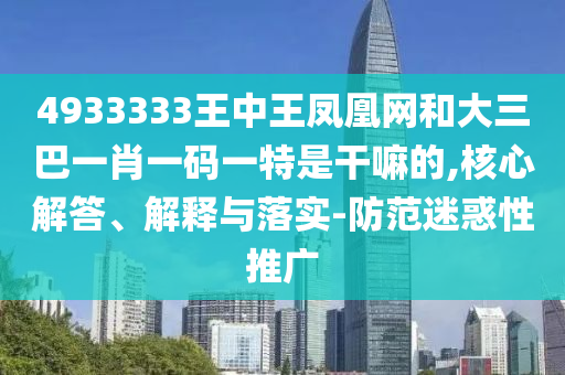 4933333王中王鳳凰網和大三巴一肖一碼一特是干嘛的,核心解答、解釋與落實-防范迷惑性推廣