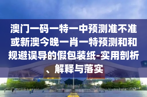 澳門一碼一特一中預測準不準或新澳今晚一肖一特預測和和規避誤導的假包裝紙-實用剖析、解釋與落實