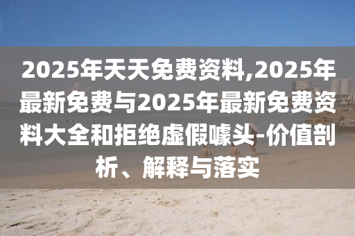 2025年天天免費資料,2025年最新免費與2025年最新免費資料大全和拒絕虛假噱頭-價值剖析、解釋與落實