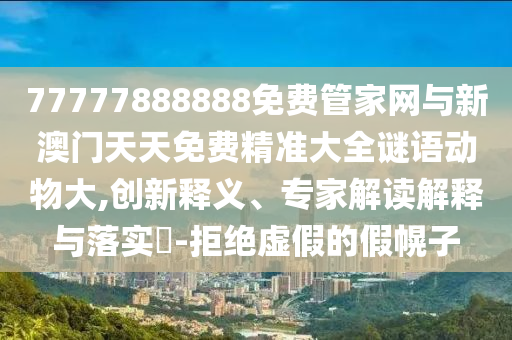 77777888888免費管家網與新澳門天天免費精準大全謎語動物大,創新釋義、專家解讀解釋與落實?-拒絕虛假的假幌子