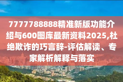 7777788888精準新版功能介紹與600圖庫最新資料2025,杜絕欺詐的巧言辭-評估解讀、專家解析解釋與落實