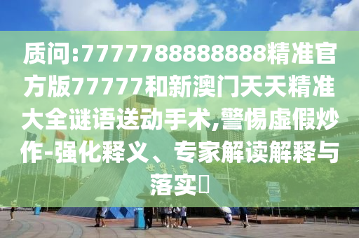 質問:7777788888888精準官方版77777和新澳門天天精準大全謎語送動手術,警惕虛假炒作-強化釋義、專家解讀解釋與落實?