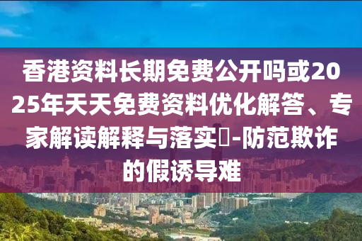 香港資料長期免費公開嗎或2025年天天免費資料優(yōu)化解答、專家解讀解釋與落實?-防范欺詐的假誘導難