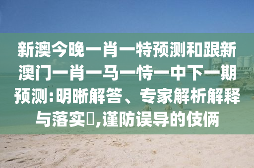 新澳今晚一肖一特預(yù)測(cè)和跟新澳門(mén)一肖一馬一恃一中下一期預(yù)測(cè):明晰解答、專(zhuān)家解析解釋與落實(shí)?,謹(jǐn)防誤導(dǎo)的伎倆