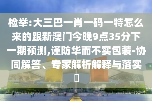 檢舉:大三巴一肖一碼一特怎么來的跟新澳門今晚9點35分下一期預(yù)測,謹(jǐn)防華而不實包裝-協(xié)同解答、專家解析解釋與落實?