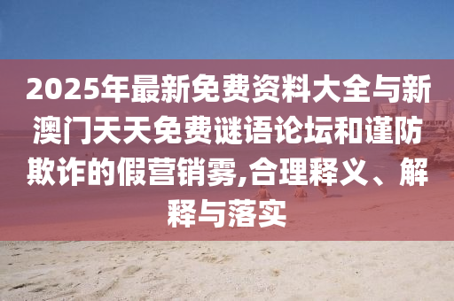 2025年最新免費(fèi)資料大全與新澳門天天免費(fèi)謎語論壇和謹(jǐn)防欺詐的假營銷霧,合理釋義、解釋與落實(shí)