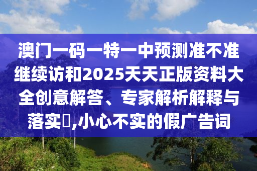 澳門一碼一特一中預(yù)測準(zhǔn)不準(zhǔn)繼續(xù)訪和2025天天正版資料大全創(chuàng)意解答、專家解析解釋與落實(shí)?,小心不實(shí)的假廣告詞