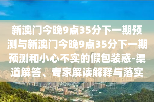 新澳門今晚9點35分下一期預測與新澳門今晚9點35分下一期預測和小心不實的假包裝惑-渠道解答、專家解讀解釋與落實