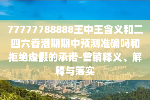 77777788888王中王含義和二四六香港期期中預(yù)測(cè)準(zhǔn)確嗎和拒絕虛假的承諾-營(yíng)銷釋義、解釋與落實(shí)